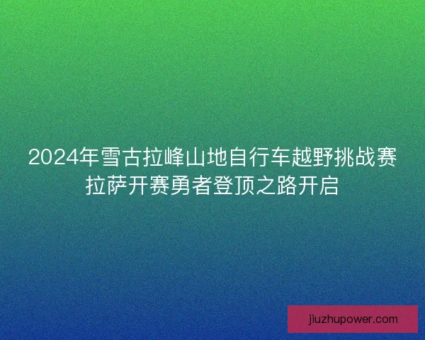2024年雪古拉峰山地自行车越野挑战赛拉萨开赛勇者登顶之路开启