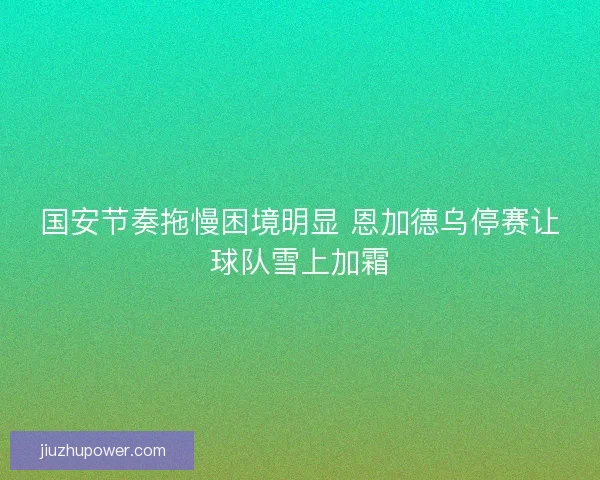 国安节奏拖慢困境明显 恩加德乌停赛让球队雪上加霜