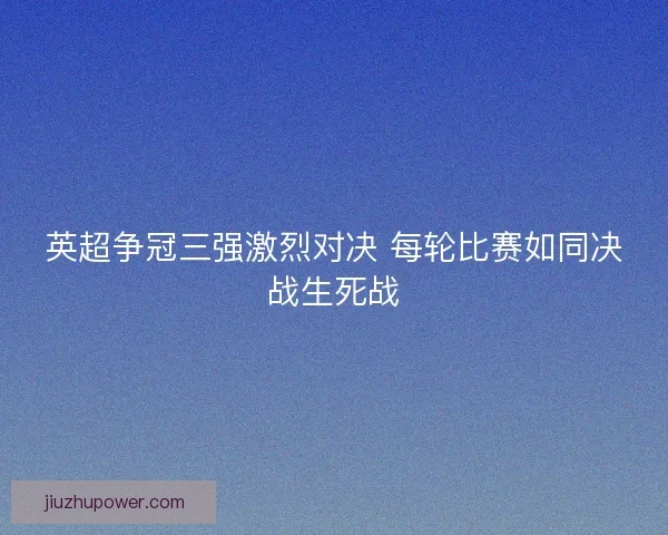 英超争冠三强激烈对决 每轮比赛如同决战生死战