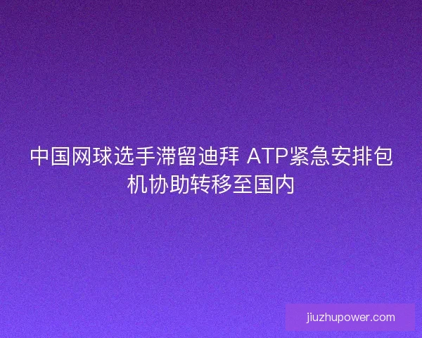 中国网球选手滞留迪拜 ATP紧急安排包机协助转移至国内
