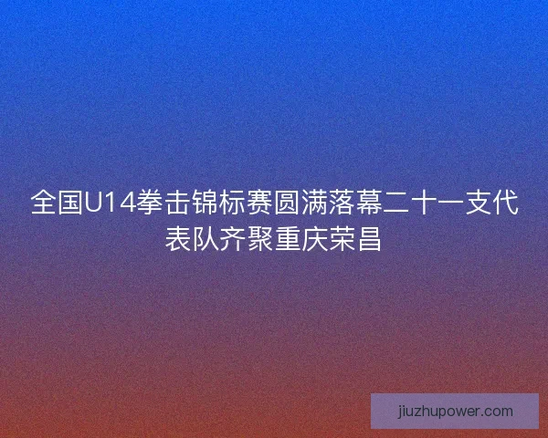 全国U14拳击锦标赛圆满落幕二十一支代表队齐聚重庆荣昌