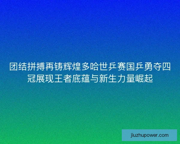 团结拼搏再铸辉煌多哈世乒赛国乒勇夺四冠展现王者底蕴与新生力量崛起
