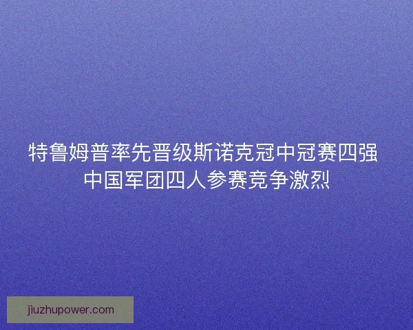 特鲁姆普率先晋级斯诺克冠中冠赛四强 中国军团四人参赛竞争激烈