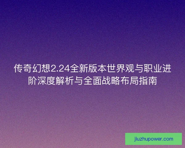 传奇幻想2.24全新版本世界观与职业进阶深度解析与全面战略布局指南