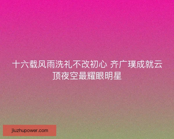十六载风雨洗礼不改初心 齐广璞成就云顶夜空最耀眼明星