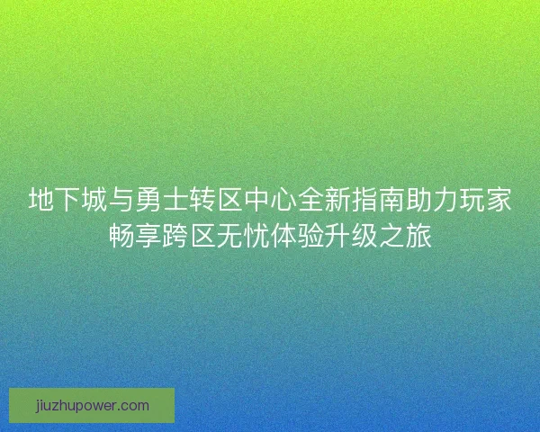 地下城与勇士转区中心全新指南助力玩家畅享跨区无忧体验升级之旅
