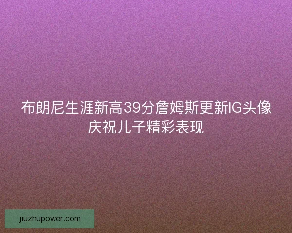 布朗尼生涯新高39分詹姆斯更新IG头像庆祝儿子精彩表现