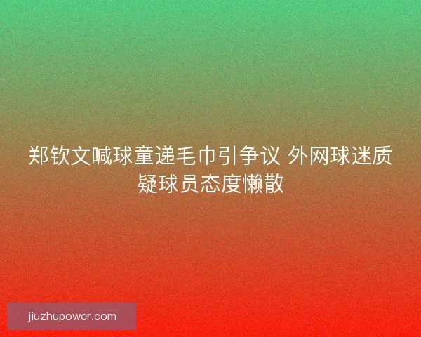 郑钦文喊球童递毛巾引争议 外网球迷质疑球员态度懒散