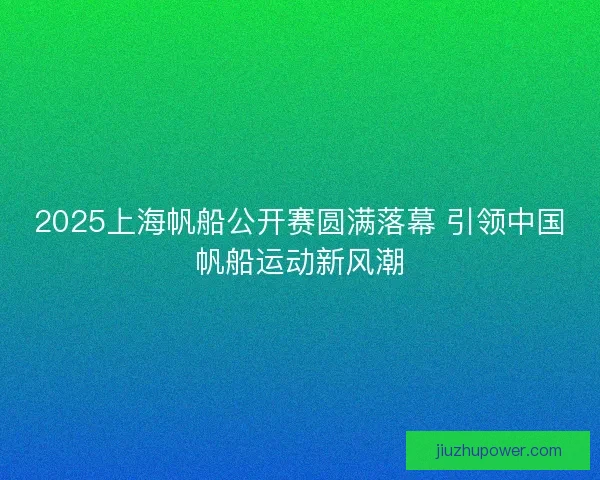 2025上海帆船公开赛圆满落幕 引领中国帆船运动新风潮