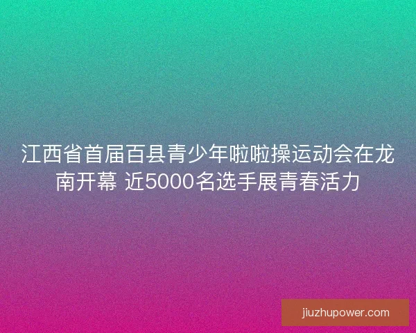江西省首届百县青少年啦啦操运动会在龙南开幕 近5000名选手展青春活力