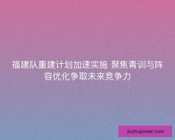 福建队重建计划加速实施 聚焦青训与阵容优化争取未来竞争力
