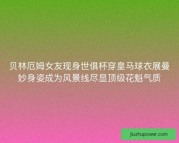 贝林厄姆女友现身世俱杯穿皇马球衣展曼妙身姿成为风景线尽显顶级花魁气质