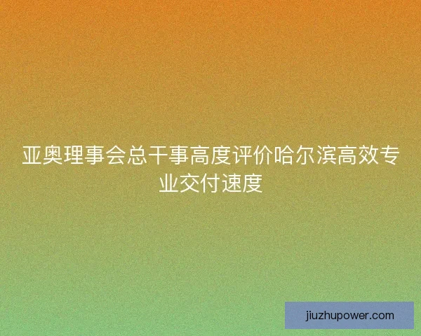 亚奥理事会总干事高度评价哈尔滨高效专业交付速度