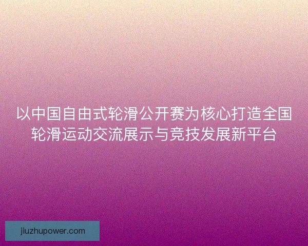 以中国自由式轮滑公开赛为核心打造全国轮滑运动交流展示与竞技发展新平台