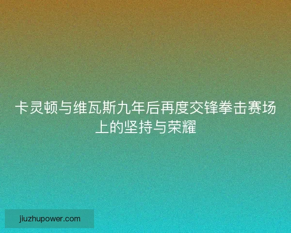 卡灵顿与维瓦斯九年后再度交锋拳击赛场上的坚持与荣耀 卡灵顿与维瓦斯九年后再度交锋拳击赛场上的坚持与荣耀