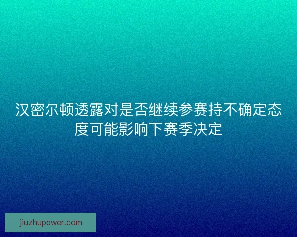 汉密尔顿透露对是否继续参赛持不确定态度可能影响下赛季决定