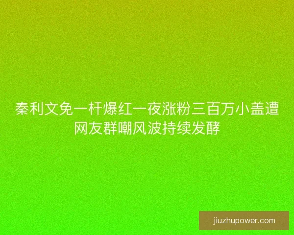 秦利文免一杆爆红一夜涨粉三百万小盖遭网友群嘲风波持续发酵