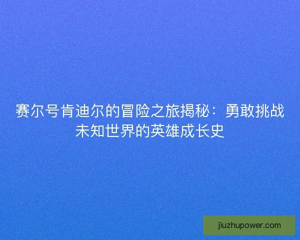 赛尔号肯迪尔的冒险之旅揭秘：勇敢挑战未知世界的英雄成长史