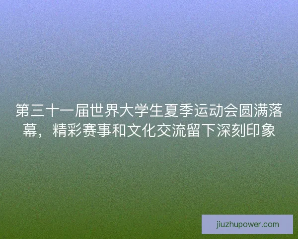 第三十一届世界大学生夏季运动会圆满落幕，精彩赛事和文化交流留下深刻印象