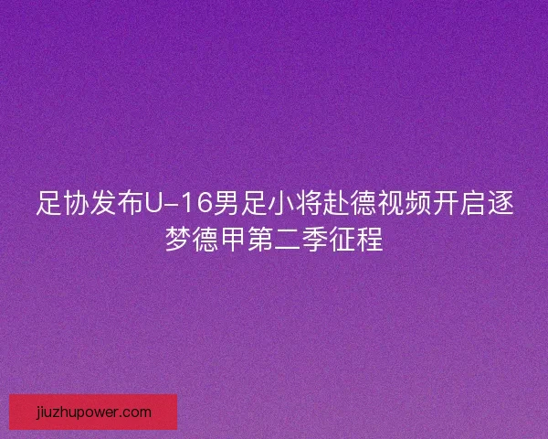 足协发布U-16男足小将赴德视频开启逐梦德甲第二季征程