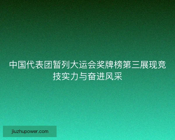 中国代表团暂列大运会奖牌榜第三展现竞技实力与奋进风采
