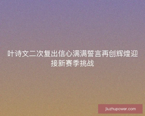 叶诗文二次复出信心满满誓言再创辉煌迎接新赛季挑战