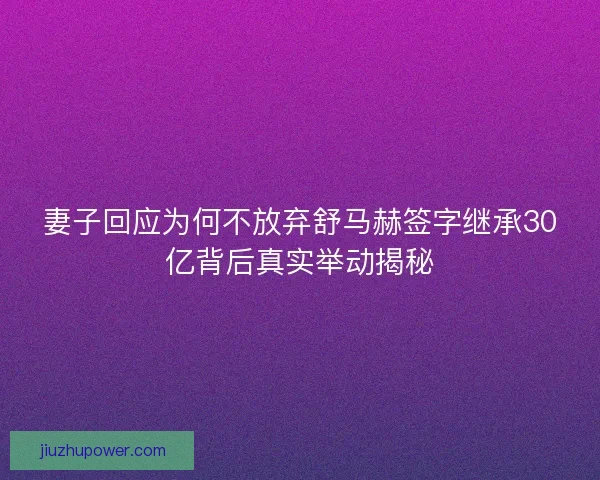 妻子回应为何不放弃舒马赫签字继承30亿背后真实举动揭秘