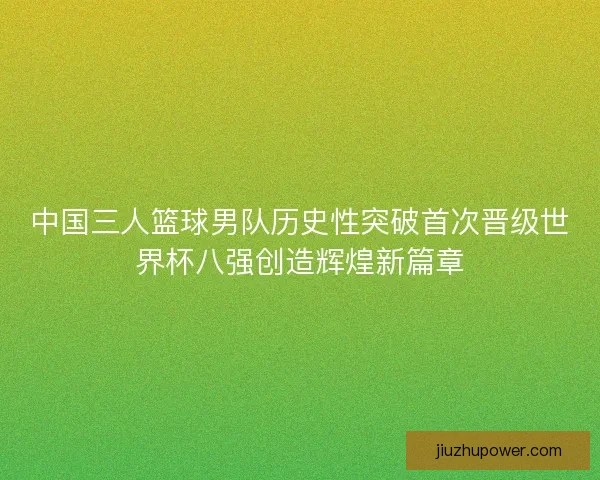 中国三人篮球男队历史性突破首次晋级世界杯八强创造辉煌新篇章