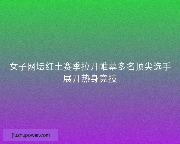 女子网坛红土赛季拉开帷幕多名顶尖选手展开热身竞技
