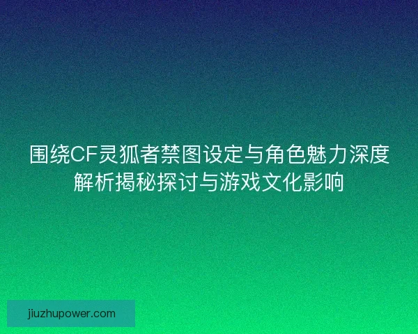 围绕CF灵狐者禁图设定与角色魅力深度解析揭秘探讨与游戏文化影响