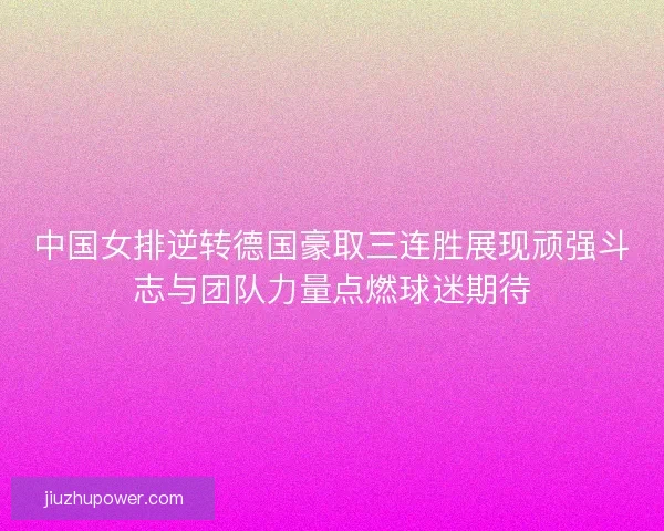 中国女排逆转德国豪取三连胜展现顽强斗志与团队力量点燃球迷期待