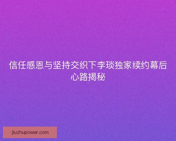 信任感恩与坚持交织下李琰独家续约幕后心路揭秘