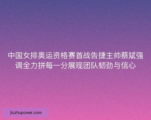 中国女排奥运资格赛首战告捷主帅蔡斌强调全力拼每一分展现团队韧劲与信心