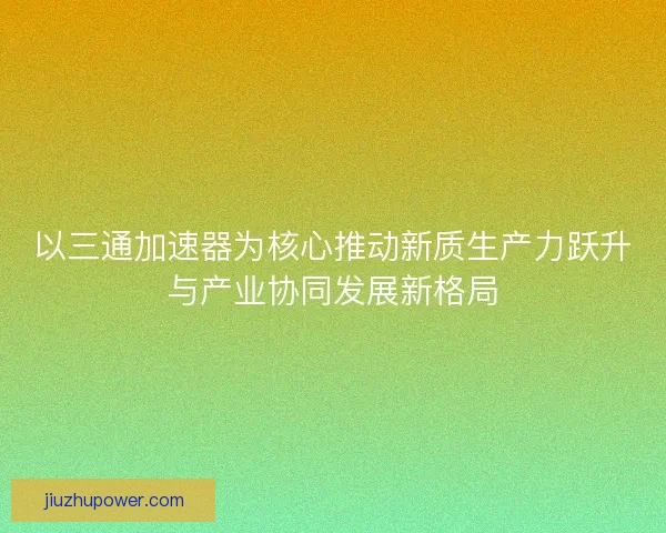 以三通加速器为核心推动新质生产力跃升与产业协同发展新格局