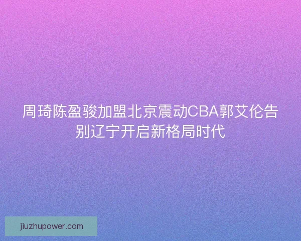 周琦陈盈骏加盟北京震动CBA郭艾伦告别辽宁开启新格局时代